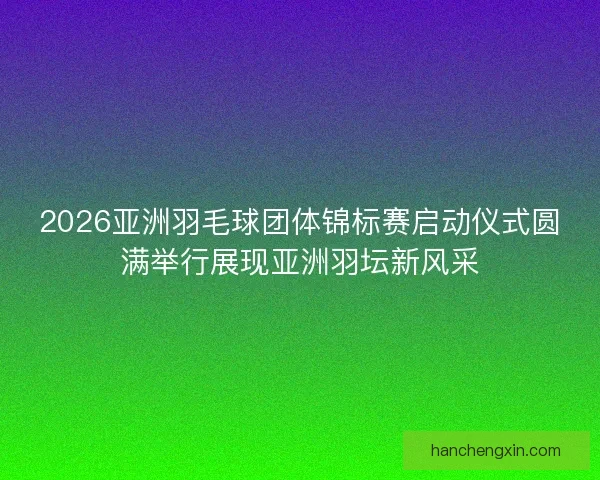 2026亚洲羽毛球团体锦标赛启动仪式圆满举行展现亚洲羽坛新风采