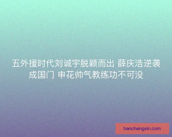 五外援时代刘诚宇脱颖而出 薛庆浩逆袭成国门 申花帅气教练功不可没