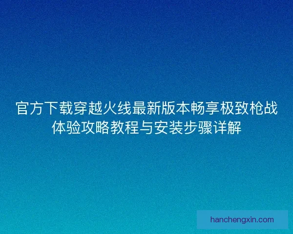 官方下载穿越火线最新版本畅享极致枪战体验攻略教程与安装步骤详解 官方下载穿越火线最新版本畅享极致枪战体验攻略教程与安装步骤详解