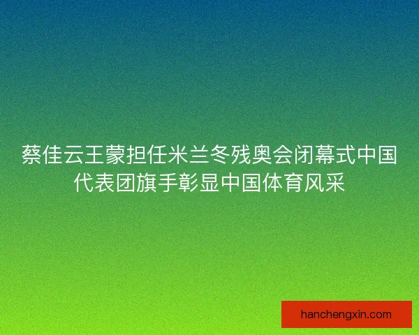 蔡佳云王蒙担任米兰冬残奥会闭幕式中国代表团旗手彰显中国体育风采