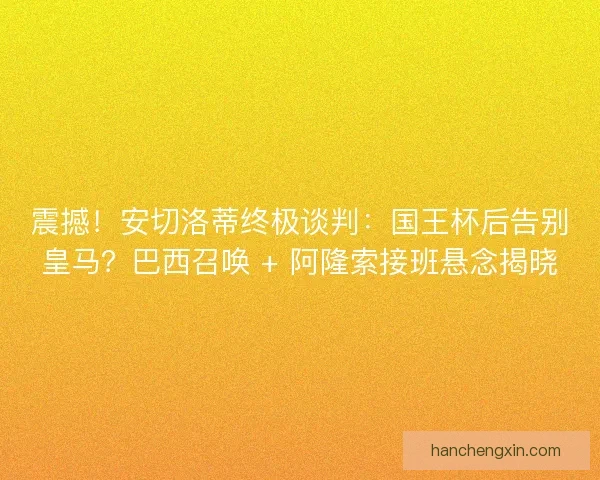 震撼！安切洛蒂终极谈判：国王杯后告别皇马？巴西召唤 + 阿隆索接班悬念揭晓