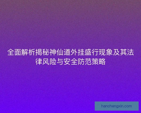 全面解析揭秘神仙道外挂盛行现象及其法律风险与安全防范策略