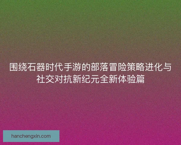 围绕石器时代手游的部落冒险策略进化与社交对抗新纪元全新体验篇