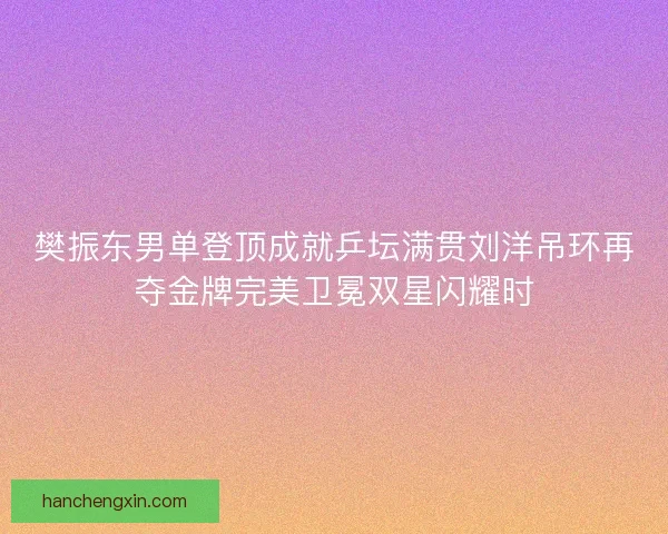 樊振东男单登顶成就乒坛满贯刘洋吊环再夺金牌完美卫冕双星闪耀时