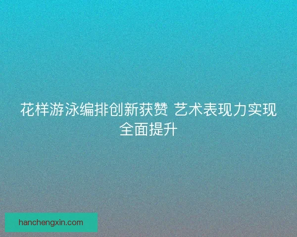 花样游泳编排创新获赞 艺术表现力实现全面提升
