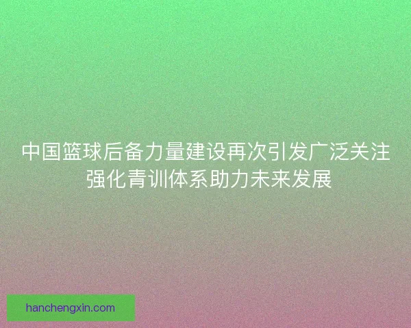 中国篮球后备力量建设再次引发广泛关注 强化青训体系助力未来发展