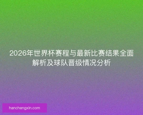 2026年世界杯赛程与最新比赛结果全面解析及球队晋级情况分析