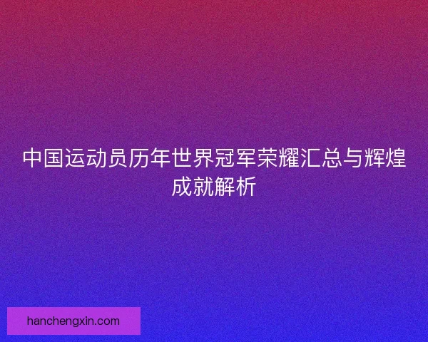 中国运动员历年世界冠军荣耀汇总与辉煌成就解析