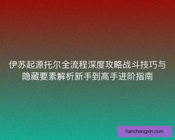 伊苏起源托尔全流程深度攻略战斗技巧与隐藏要素解析新手到高手进阶指南