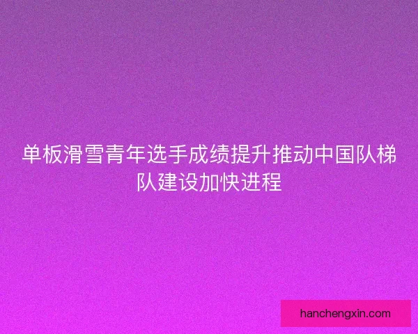 单板滑雪青年选手成绩提升推动中国队梯队建设加快进程