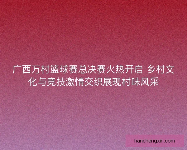 广西万村篮球赛总决赛火热开启 乡村文化与竞技激情交织展现村味风采