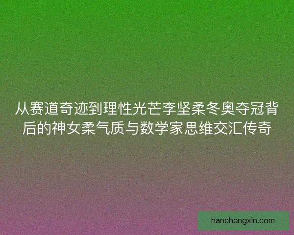 从赛道奇迹到理性光芒李坚柔冬奥夺冠背后的神女柔气质与数学家思维交汇传奇