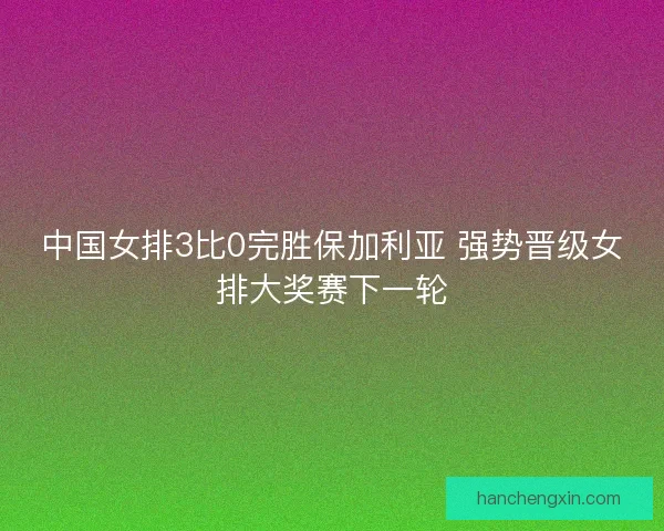中国女排3比0完胜保加利亚 强势晋级女排大奖赛下一轮 中国女排3比0完胜保加利亚 强势晋级女排大奖赛下一轮