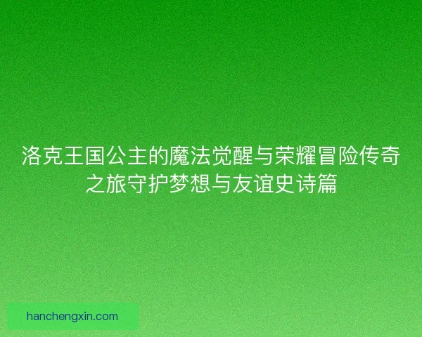 洛克王国公主的魔法觉醒与荣耀冒险传奇之旅守护梦想与友谊史诗篇