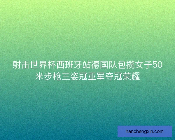 射击世界杯西班牙站德国队包揽女子50米步枪三姿冠亚军夺冠荣耀