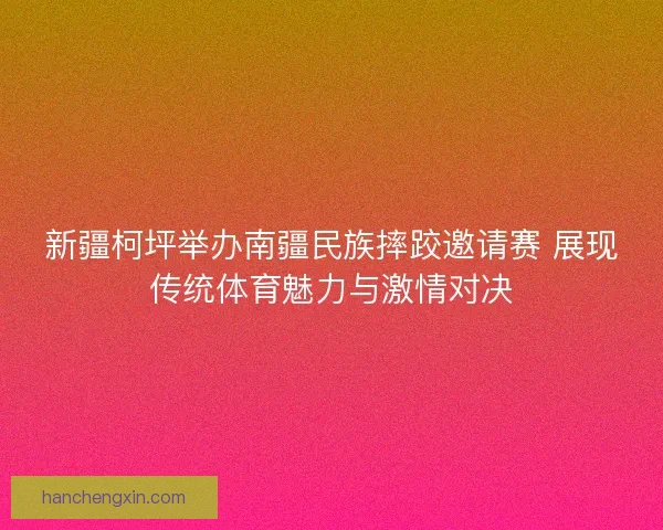 新疆柯坪举办南疆民族摔跤邀请赛 展现传统体育魅力与激情对决
