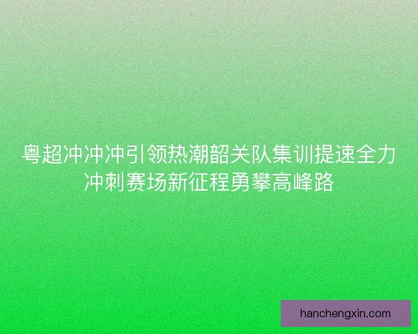粤超冲冲冲引领热潮韶关队集训提速全力冲刺赛场新征程勇攀高峰路 粤超冲冲冲引领热潮韶关队集训提速全力冲刺赛场新征程勇攀高峰路