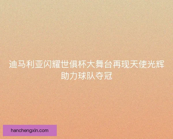迪马利亚闪耀世俱杯大舞台再现天使光辉助力球队夺冠