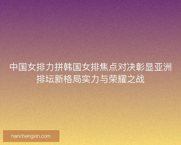 中国女排力拼韩国女排焦点对决彰显亚洲排坛新格局实力与荣耀之战